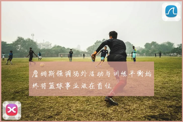 詹姆斯强调场外活动与训练平衡始终将篮球事业放在首位