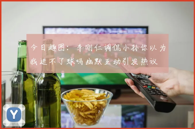 今日趣图：李刚仁调侃小孙你以为我进不了球吗幽默互动引发热议
