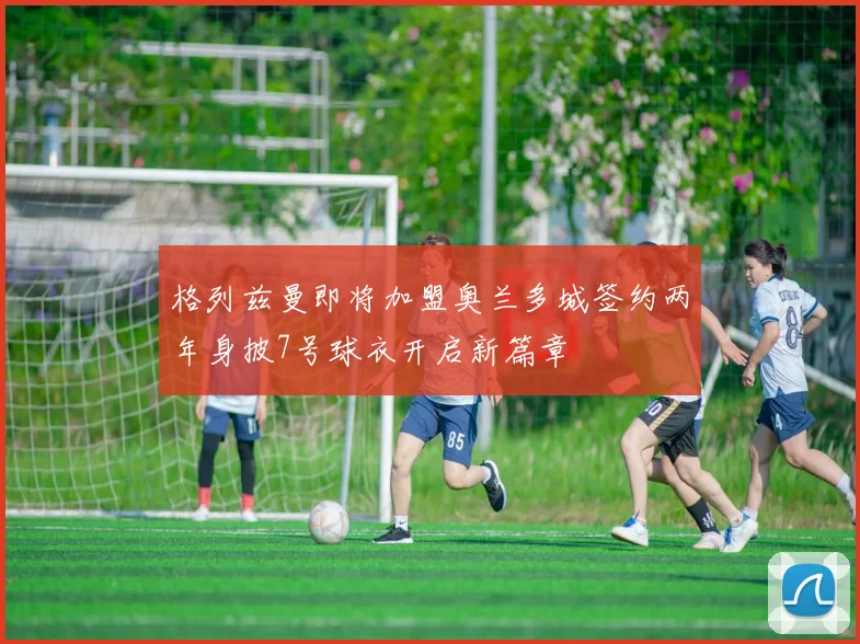 格列兹曼即将加盟奥兰多城签约两年身披7号球衣开启新篇章