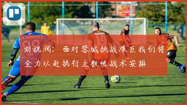 刘祝润：面对蓉城挑战艰巨我们将全力以赴执行主教练战术安排