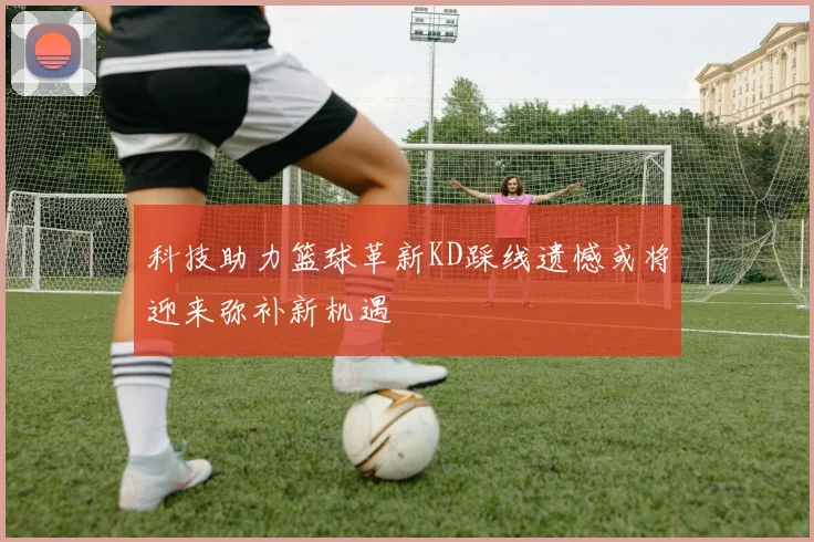 科技助力篮球革新KD踩线遗憾或将迎来弥补新机遇