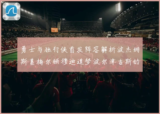 勇士与独行侠首发阵容解析波杰姆斯基梅尔顿穆迪追梦波尔津吉斯的对决亮点