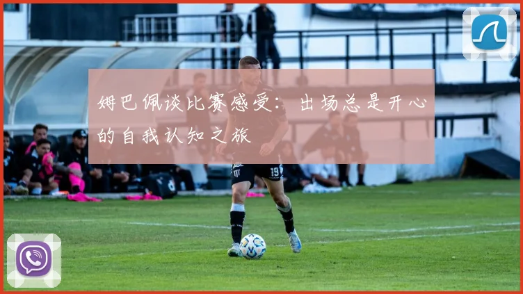 姆巴佩谈比赛感受：出场总是开心的自我认知之旅