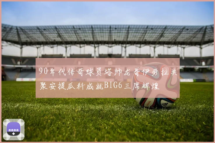 90年代传奇球员塔帅龙哥伊劳拉共聚安提瓜科成就BIG6三席辉煌