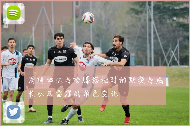 周琦回忆与哈滕搭档时的默契与成长以及雷霆的角色变化