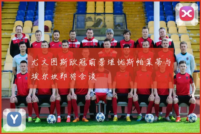 尤文图斯欧冠前景堪忧斯帕莱蒂与埃尔坎即将会谈
