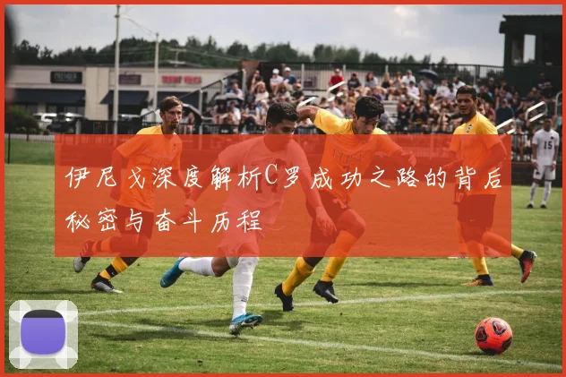 伊尼戈深度解析C罗成功之路的背后秘密与奋斗历程