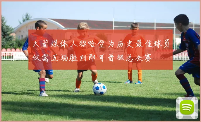 火箭媒体人称哈登为历史最佳球员仅需五场胜利即可晋级总决赛