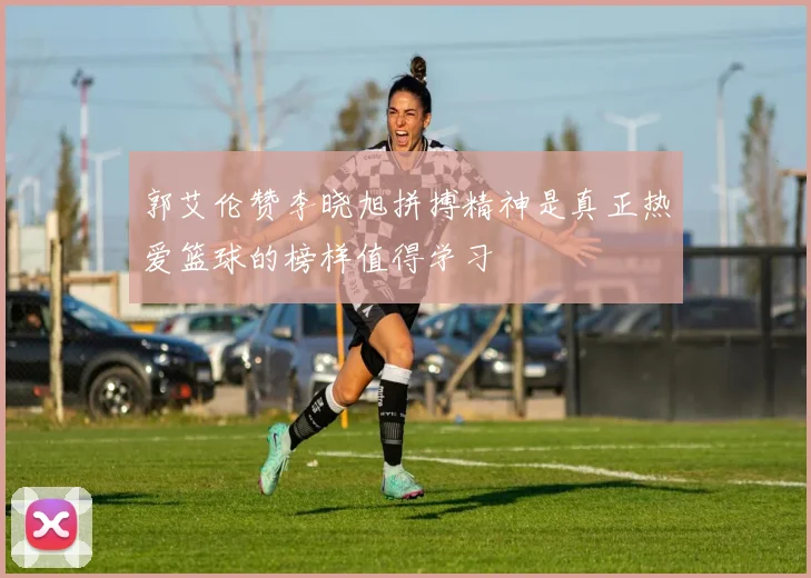 郭艾伦赞李晓旭拼搏精神是真正热爱篮球的榜样值得学习