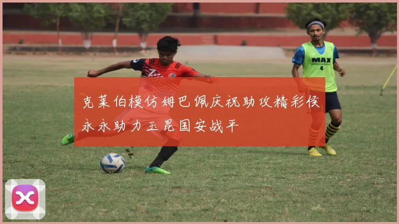 克莱伯模仿姆巴佩庆祝助攻精彩侯永永助力玉昆国安战平