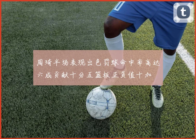 周琦半场表现出色罚球命中率高达六成贡献十分五篮板正负值十加