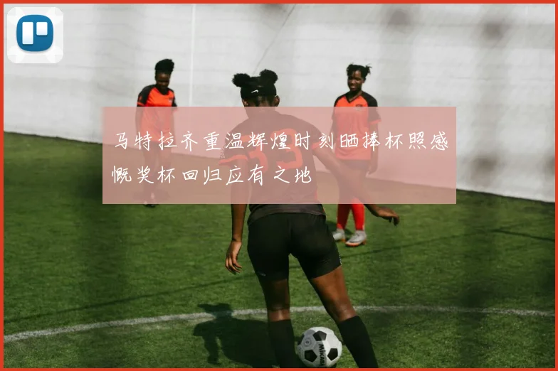 马特拉齐重温辉煌时刻晒捧杯照感慨奖杯回归应有之地