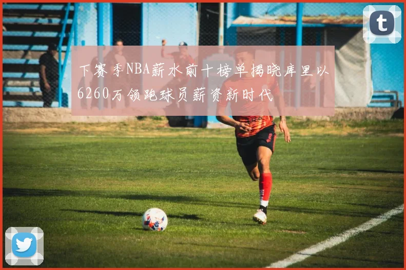 下赛季NBA薪水前十榜单揭晓库里以6260万领跑球员薪资新时代