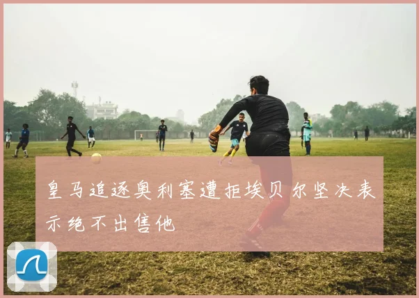 皇马追逐奥利塞遭拒埃贝尔坚决表示绝不出售他