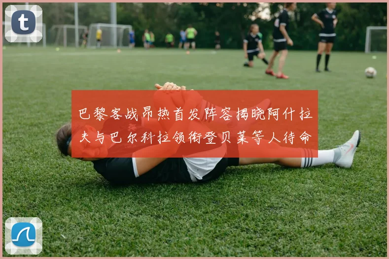 巴黎客战昂热首发阵容揭晓阿什拉夫与巴尔科拉领衔登贝莱等人待命替补