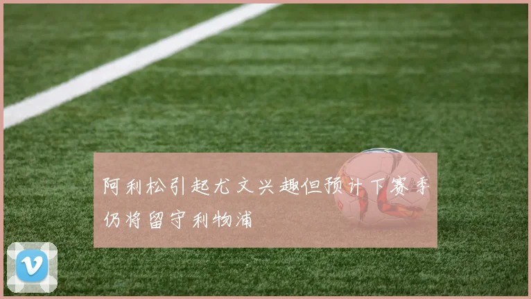 阿利松引起尤文兴趣但预计下赛季仍将留守利物浦
