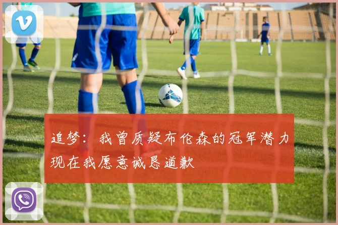 追梦：我曾质疑布伦森的冠军潜力现在我愿意诚恳道歉