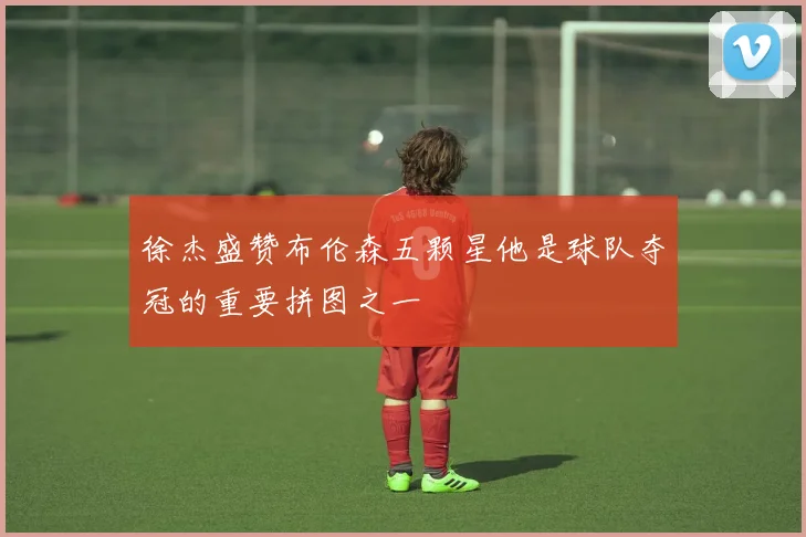 徐杰盛赞布伦森五颗星他是球队夺冠的重要拼图之一