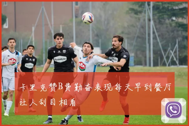 卡里克赞B费勤奋表现每天早到餐厅让人刮目相看