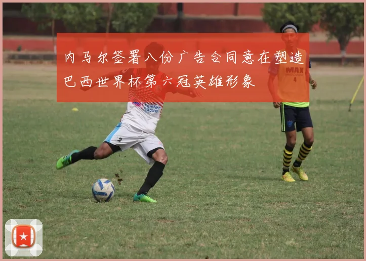 内马尔签署八份广告合同意在塑造巴西世界杯第六冠英雄形象